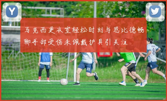 马克西更衣室轻松时刻与恩比德畅聊手部受伤未佩戴护具引关注