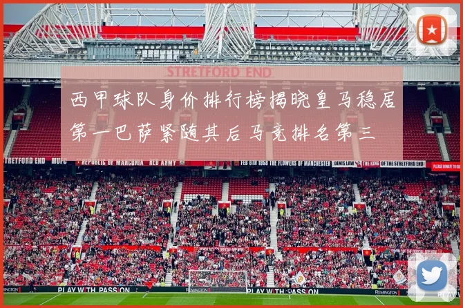 西甲球队身价排行榜揭晓皇马稳居第一巴萨紧随其后马竞排名第三