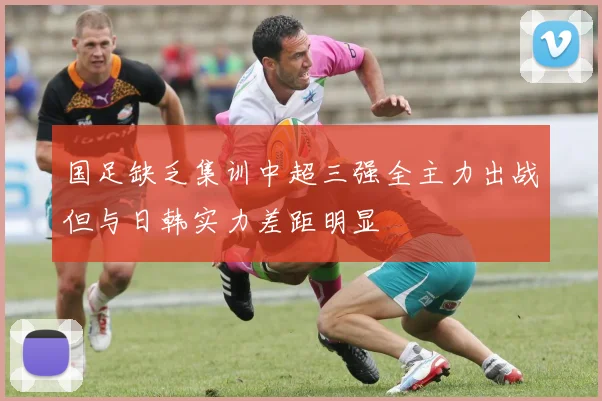 国足缺乏集训中超三强全主力出战但与日韩实力差距明显