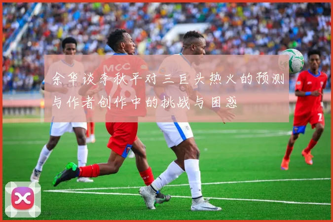 余华谈李秋平对三巨头热火的预测与作者创作中的挑战与困惑