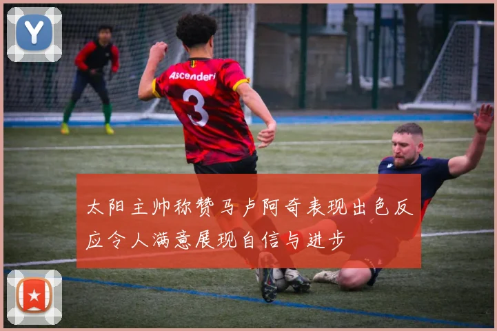 太阳主帅称赞马卢阿奇表现出色反应令人满意展现自信与进步
