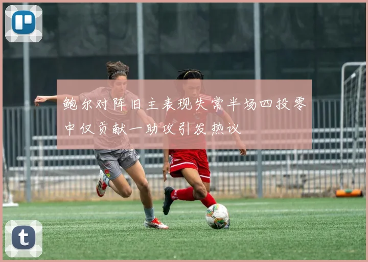 鲍尔对阵旧主表现失常半场四投零中仅贡献一助攻引发热议