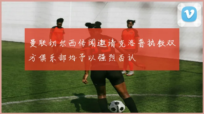 曼联切尔西传闻邀请克洛普执教双方俱乐部均予以强烈否认