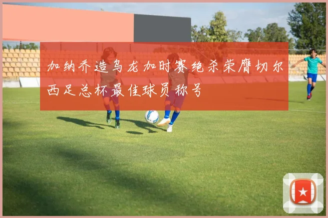 加纳乔造乌龙加时赛绝杀荣膺切尔西足总杯最佳球员称号