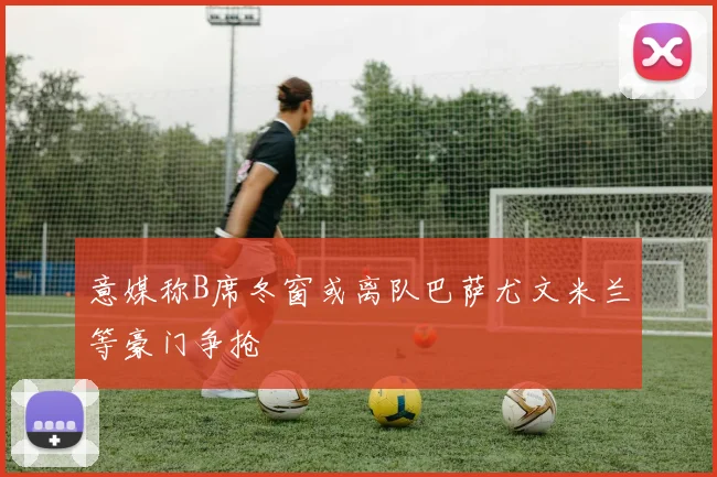 意媒称B席冬窗或离队巴萨尤文米兰等豪门争抢