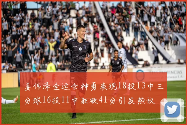 姜伟泽全运会神勇表现18投13中三分球16投11中狂砍41分引发热议