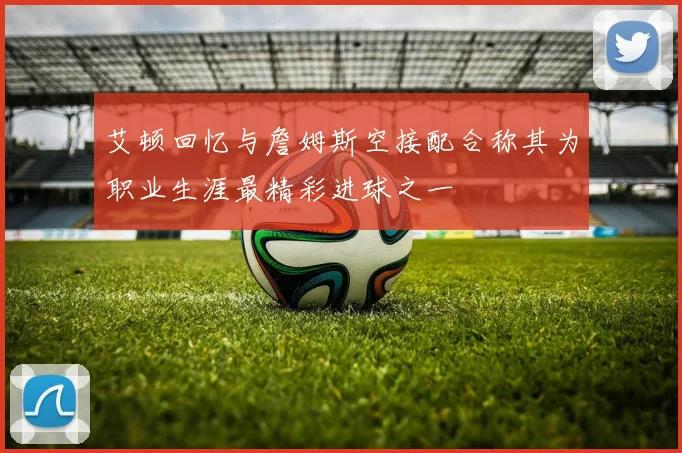 艾顿回忆与詹姆斯空接配合称其为职业生涯最精彩进球之一