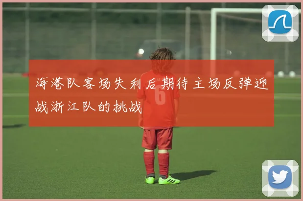 海港队客场失利后期待主场反弹迎战浙江队的挑战