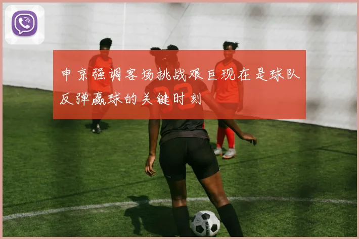 申京强调客场挑战艰巨现在是球队反弹赢球的关键时刻