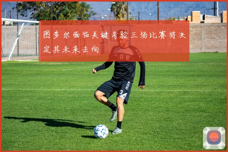 图多尔面临关键考验三场比赛将决定其未来去向