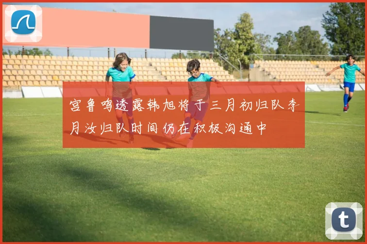宫鲁鸣透露韩旭将于三月初归队李月汝归队时间仍在积极沟通中