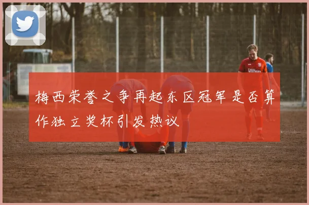 梅西荣誉之争再起东区冠军是否算作独立奖杯引发热议