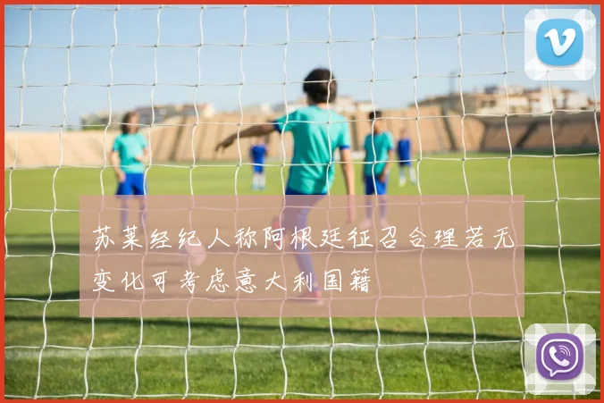 苏莱经纪人称阿根廷征召合理若无变化可考虑意大利国籍