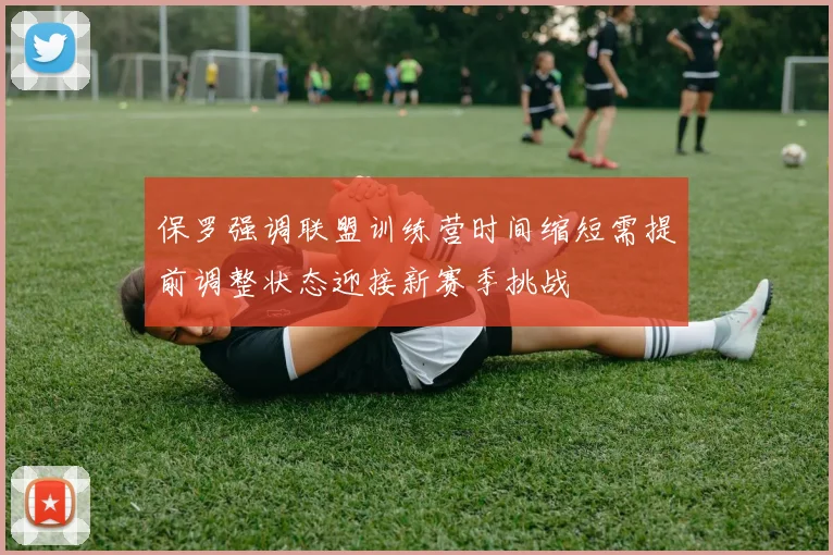 保罗强调联盟训练营时间缩短需提前调整状态迎接新赛季挑战