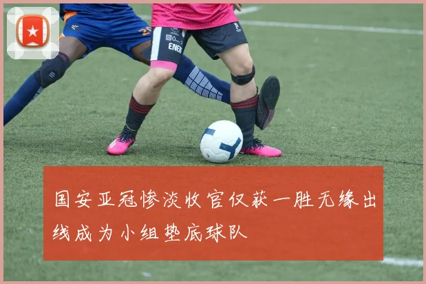 国安亚冠惨淡收官仅获一胜无缘出线成为小组垫底球队