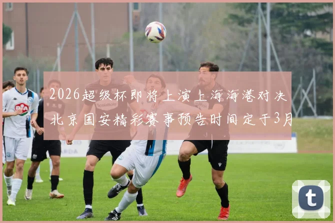 2026超级杯即将上演上海海港对决北京国安精彩赛事预告时间定于3月1日下午15点30分