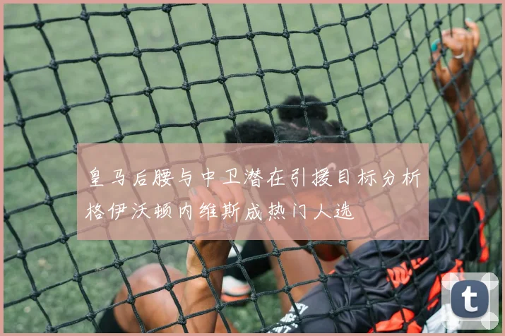 皇马后腰与中卫潜在引援目标分析格伊沃顿内维斯成热门人选