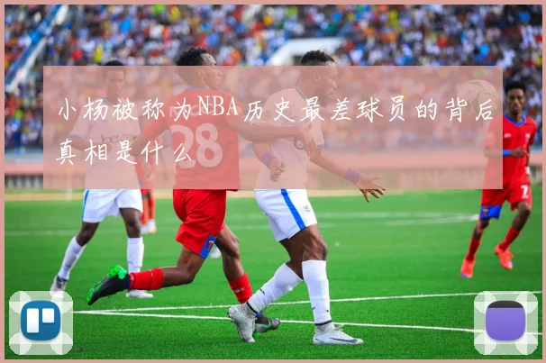 小杨被称为NBA历史最差球员的背后真相是什么