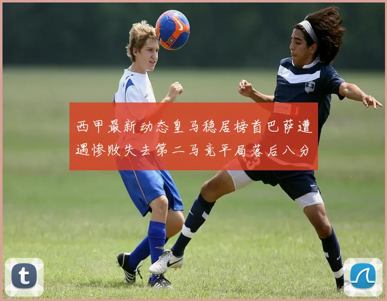 西甲最新动态皇马稳居榜首巴萨遭遇惨败失去第二马竞平局落后八分
