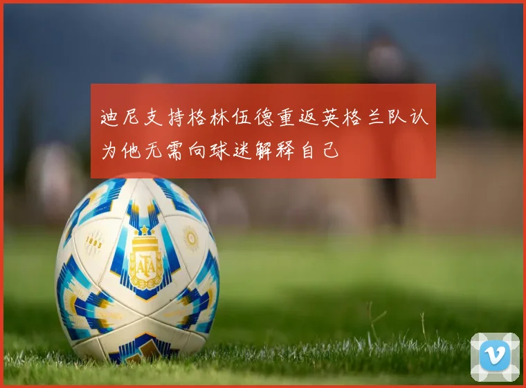 迪尼支持格林伍德重返英格兰队认为他无需向球迷解释自己